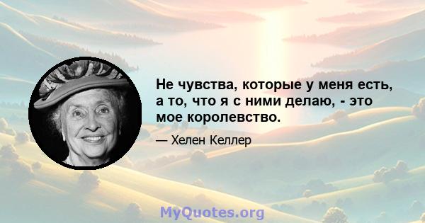 Не чувства, которые у меня есть, а то, что я с ними делаю, - это мое королевство.