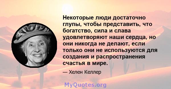 Некоторые люди достаточно глупы, чтобы представить, что богатство, сила и слава удовлетворяют наши сердца, но они никогда не делают, если только они не используются для создания и распространения счастья в мире.