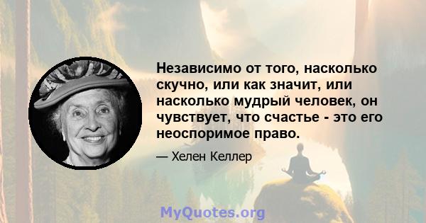 Независимо от того, насколько скучно, или как значит, или насколько мудрый человек, он чувствует, что счастье - это его неоспоримое право.