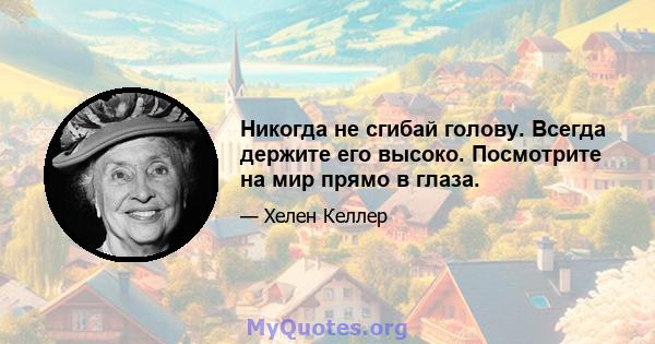 Никогда не сгибай голову. Всегда держите его высоко. Посмотрите на мир прямо в глаза.