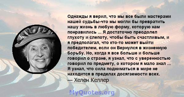 Однажды я верил, что мы все были мастерами нашей судьбы-что мы могли бы превратить нашу жизнь в любую форму, которую нам понравились ... Я достаточно преодолел глухоту и слепоту, чтобы быть счастливым, и я предполагал,