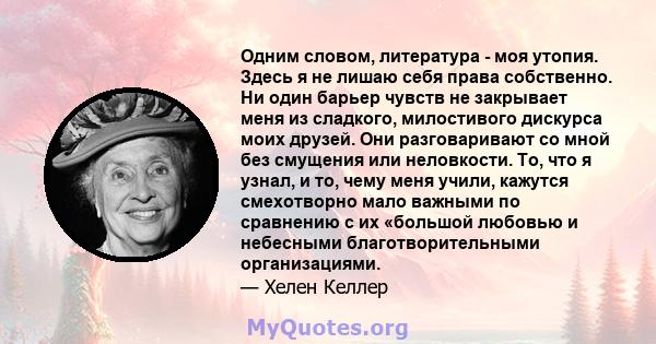 Одним словом, литература - моя утопия. Здесь я не лишаю себя права собственно. Ни один барьер чувств не закрывает меня из сладкого, милостивого дискурса моих друзей. Они разговаривают со мной без смущения или