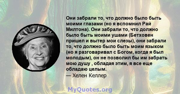 Они забрали то, что должно было быть моими глазами (но я вспомнил Рай Милтона). Они забрали то, что должно было быть моими ушами (Бетховен пришел и вытер мои слезы), они забрали то, что должно было быть моим языком (но