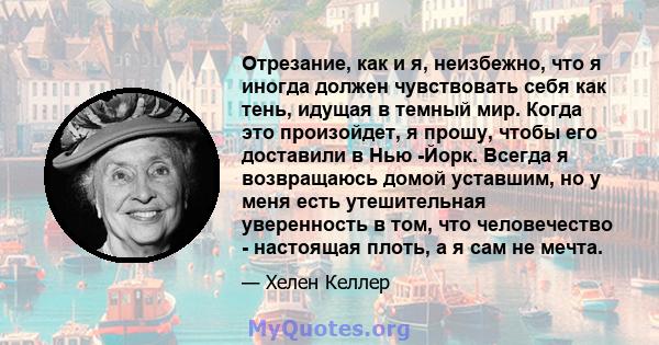 Отрезание, как и я, неизбежно, что я иногда должен чувствовать себя как тень, идущая в темный мир. Когда это произойдет, я прошу, чтобы его доставили в Нью -Йорк. Всегда я возвращаюсь домой уставшим, но у меня есть