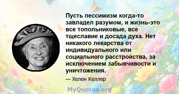 Пусть пессимизм когда-то завладел разумом, и жизнь-это все топольниковые, все тщеславие и досада духа. Нет никакого лекарства от индивидуального или социального расстройства, за исключением забывчивости и уничтожения.