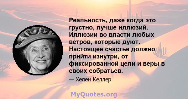 Реальность, даже когда это грустно, лучше иллюзий. Иллюзии во власти любых ветров, которые дуют. Настоящее счастье должно прийти изнутри, от фиксированной цели и веры в своих собратьев.