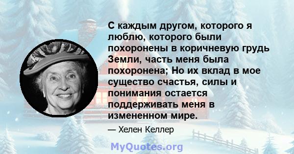 С каждым другом, которого я люблю, которого были похоронены в коричневую грудь Земли, часть меня была похоронена; Но их вклад в мое существо счастья, силы и понимания остается поддерживать меня в измененном мире.