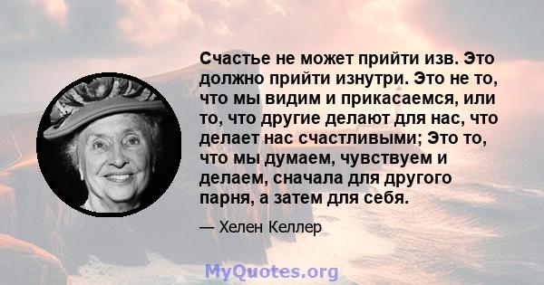 Счастье не может прийти изв. Это должно прийти изнутри. Это не то, что мы видим и прикасаемся, или то, что другие делают для нас, что делает нас счастливыми; Это то, что мы думаем, чувствуем и делаем, сначала для