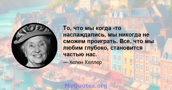 То, что мы когда -то наслаждались, мы никогда не сможем проиграть. Все, что мы любим глубоко, становится частью нас.