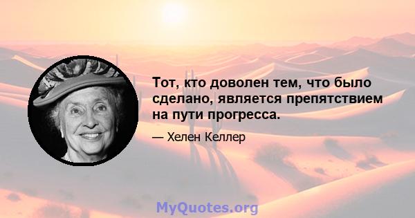 Тот, кто доволен тем, что было сделано, является препятствием на пути прогресса.