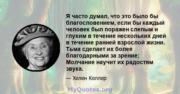 Я часто думал, что это было бы благословением, если бы каждый человек был поражен слепым и глухим в течение нескольких дней в течение ранней взрослой жизни. Тьма сделает их более благодарными за зрение; Молчание научит