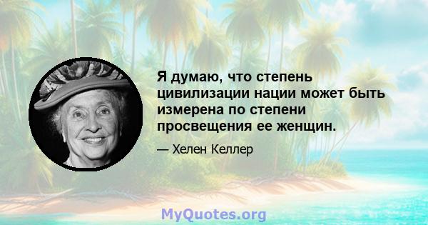 Я думаю, что степень цивилизации нации может быть измерена по степени просвещения ее женщин.