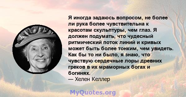 Я иногда задаюсь вопросом, не более ли рука более чувствительна к красотам скульптуры, чем глаз. Я должен подумать, что чудесный ритмический поток линий и кривых может быть более тонким, чем увидеть. Как бы то ни было,