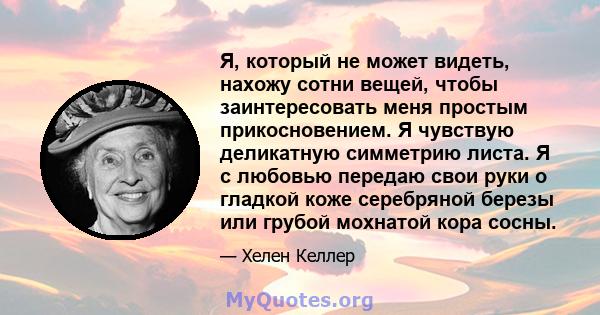 Я, который не может видеть, нахожу сотни вещей, чтобы заинтересовать меня простым прикосновением. Я чувствую деликатную симметрию листа. Я с любовью передаю свои руки о гладкой коже серебряной березы или грубой мохнатой 