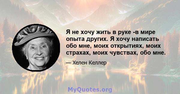 Я не хочу жить в руке -в мире опыта других. Я хочу написать обо мне, моих открытиях, моих страхах, моих чувствах, обо мне.