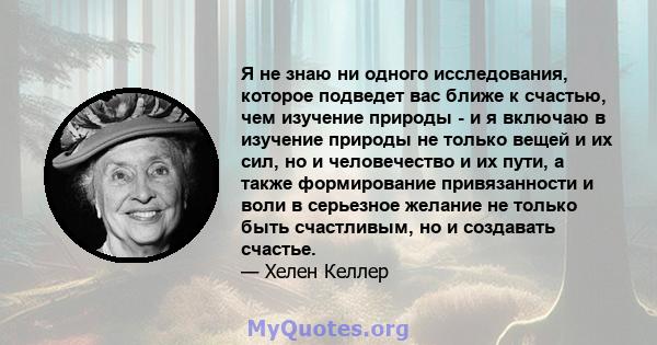 Я не знаю ни одного исследования, которое подведет вас ближе к счастью, чем изучение природы - и я включаю в изучение природы не только вещей и их сил, но и человечество и их пути, а также формирование привязанности и