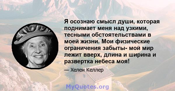 Я осознаю смысл души, которая поднимает меня над узкими, тесными обстоятельствами в моей жизни. Мои физические ограничения забыты- мой мир лежит вверх, длина и ширина и развертка небеса моя!