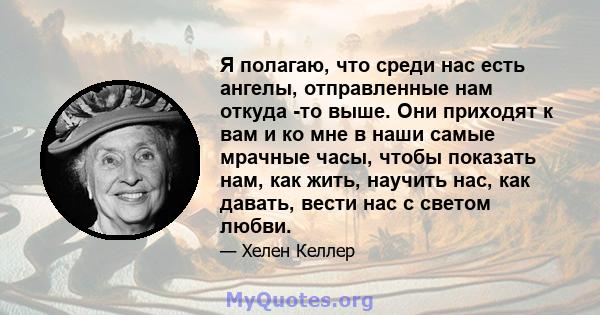 Я полагаю, что среди нас есть ангелы, отправленные нам откуда -то выше. Они приходят к вам и ко мне в наши самые мрачные часы, чтобы показать нам, как жить, научить нас, как давать, вести нас с светом любви.