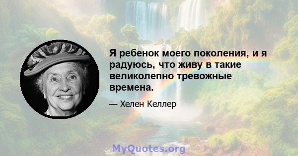 Я ребенок моего поколения, и я радуюсь, что живу в такие великолепно тревожные времена.