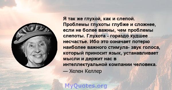 Я так же глухой, как и слепой. Проблемы глухоты глубже и сложнее, если не более важны, чем проблемы слепоты. Глухота - гораздо худшее несчастье. Ибо это означает потерю наиболее важного стимула- звук голоса, который