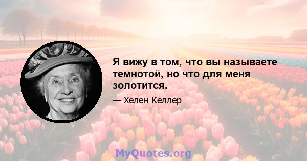 Я вижу в том, что вы называете темнотой, но что для меня золотится.