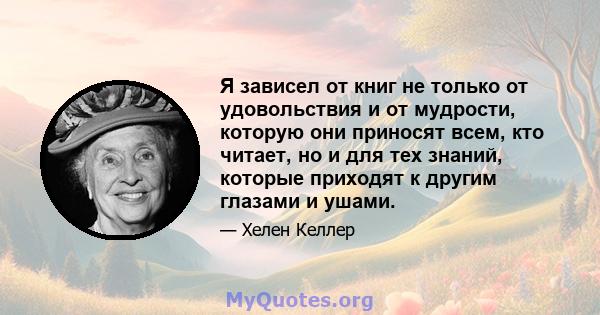 Я зависел от книг не только от удовольствия и от мудрости, которую они приносят всем, кто читает, но и для тех знаний, которые приходят к другим глазами и ушами.