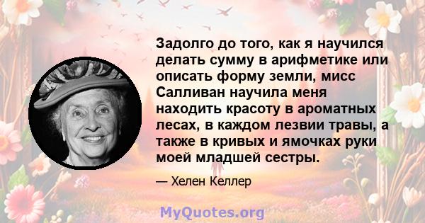 Задолго до того, как я научился делать сумму в арифметике или описать форму земли, мисс Салливан научила меня находить красоту в ароматных лесах, в каждом лезвии травы, а также в кривых и ямочках руки моей младшей