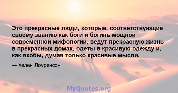 Это прекрасные люди, которые, соответствующие своему званию как боги и богинь мощной современной мифологии, ведут прекрасную жизнь в прекрасных домах, одеты в красивую одежду и, как якобы, думая только красивые мысли.