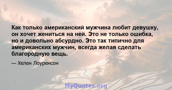 Как только американский мужчина любит девушку, он хочет жениться на ней. Это не только ошибка, но и довольно абсурдно. Это так типично для американских мужчин, всегда желая сделать благородную вещь.