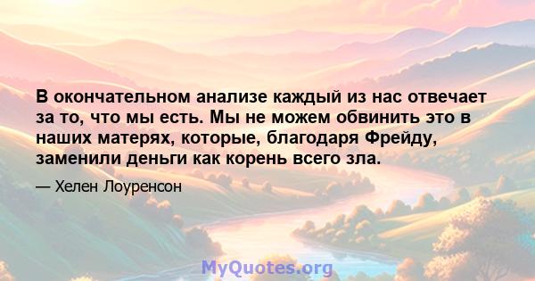 В окончательном анализе каждый из нас отвечает за то, что мы есть. Мы не можем обвинить это в наших матерях, которые, благодаря Фрейду, заменили деньги как корень всего зла.