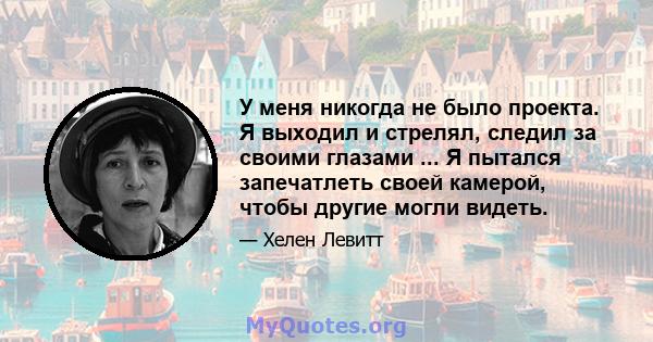 У меня никогда не было проекта. Я выходил и стрелял, следил за своими глазами ... Я пытался запечатлеть своей камерой, чтобы другие могли видеть.