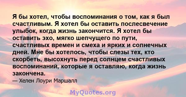 Я бы хотел, чтобы воспоминания о том, как я был счастливым. Я хотел бы оставить послесвечение улыбок, когда жизнь закончится. Я хотел бы оставить эхо, мягко шепчущего по пути, счастливых времен и смеха и ярких и