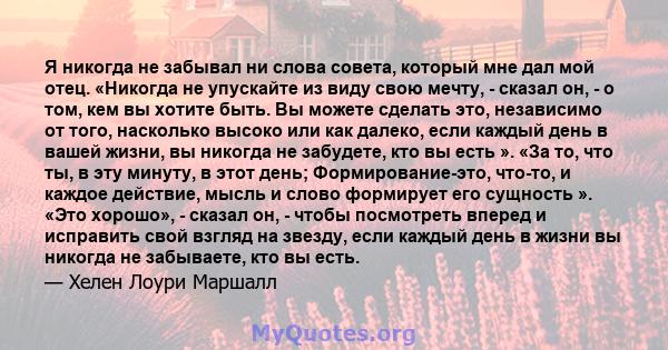 Я никогда не забывал ни слова совета, который мне дал мой отец. «Никогда не упускайте из виду свою мечту, - сказал он, - о том, кем вы хотите быть. Вы можете сделать это, независимо от того, насколько высоко или как