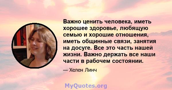 Важно ценить человека, иметь хорошее здоровье, любящую семью и хорошие отношения, иметь общинные связи, занятия на досуге. Все это часть нашей жизни. Важно держать все наши части в рабочем состоянии.