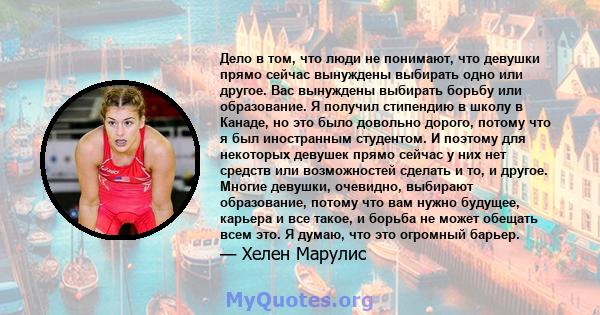 Дело в том, что люди не понимают, что девушки прямо сейчас вынуждены выбирать одно или другое. Вас вынуждены выбирать борьбу или образование. Я получил стипендию в школу в Канаде, но это было довольно дорого, потому что 