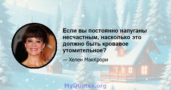 Если вы постоянно напуганы несчастным, насколько это должно быть кровавое утомительное?