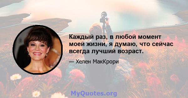 Каждый раз, в любой момент моей жизни, я думаю, что сейчас всегда лучший возраст.