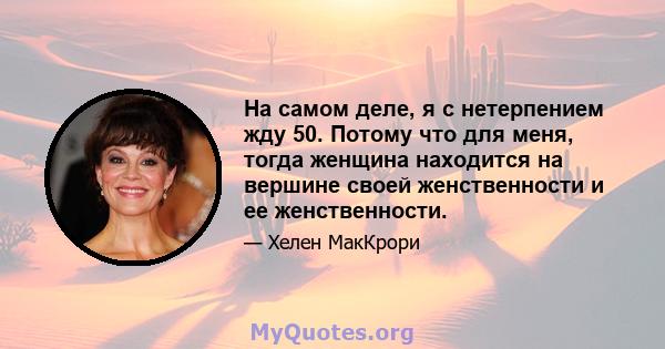 На самом деле, я с нетерпением жду 50. Потому что для меня, тогда женщина находится на вершине своей женственности и ее женственности.