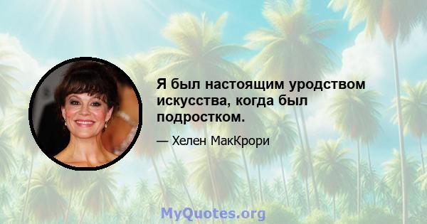 Я был настоящим уродством искусства, когда был подростком.