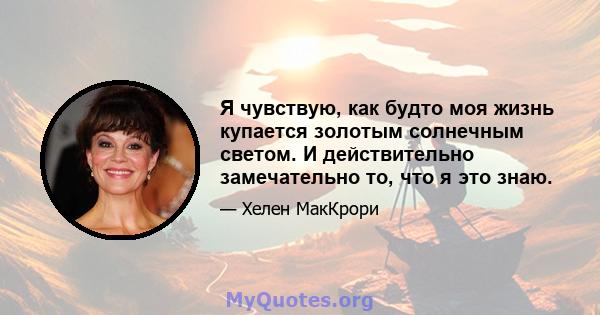 Я чувствую, как будто моя жизнь купается золотым солнечным светом. И действительно замечательно то, что я это знаю.