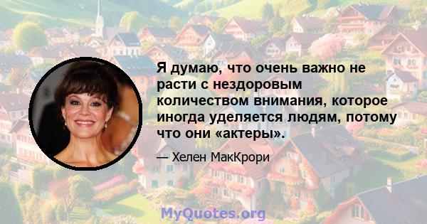 Я думаю, что очень важно не расти с нездоровым количеством внимания, которое иногда уделяется людям, потому что они «актеры».