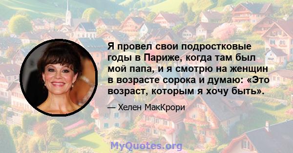 Я провел свои подростковые годы в Париже, когда там был мой папа, и я смотрю на женщин в возрасте сорока и думаю: «Это возраст, которым я хочу быть».