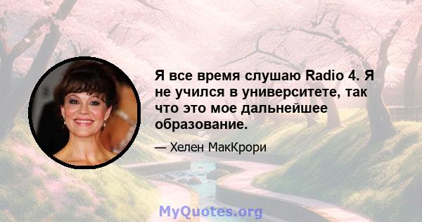 Я все время слушаю Radio 4. Я не учился в университете, так что это мое дальнейшее образование.