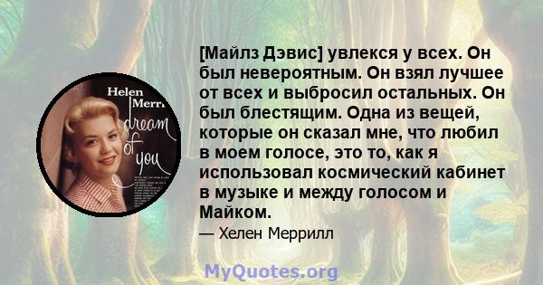 [Майлз Дэвис] увлекся у всех. Он был невероятным. Он взял лучшее от всех и выбросил остальных. Он был блестящим. Одна из вещей, которые он сказал мне, что любил в моем голосе, это то, как я использовал космический