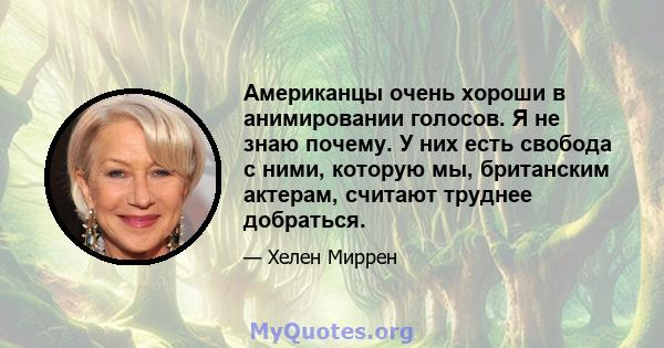 Американцы очень хороши в анимировании голосов. Я не знаю почему. У них есть свобода с ними, которую мы, британским актерам, считают труднее добраться.