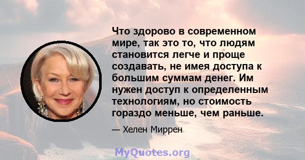 Что здорово в современном мире, так это то, что людям становится легче и проще создавать, не имея доступа к большим суммам денег. Им нужен доступ к определенным технологиям, но стоимость гораздо меньше, чем раньше.