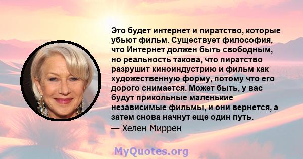 Это будет интернет и пиратство, которые убьют фильм. Существует философия, что Интернет должен быть свободным, но реальность такова, что пиратство разрушит киноиндустрию и фильм как художественную форму, потому что его