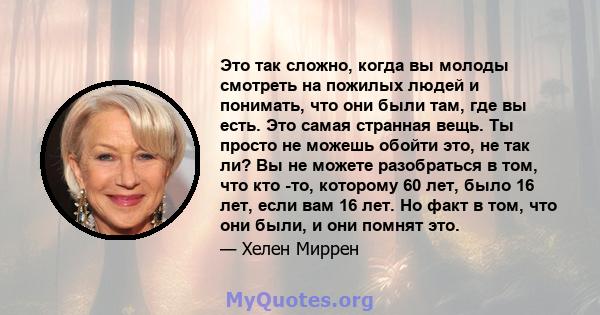 Это так сложно, когда вы молоды смотреть на пожилых людей и понимать, что они были там, где вы есть. Это самая странная вещь. Ты просто не можешь обойти это, не так ли? Вы не можете разобраться в том, что кто -то,