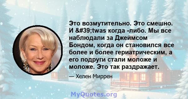 Это возмутительно. Это смешно. И 'twas когда -либо. Мы все наблюдали за Джеймсом Бондом, когда он становился все более и более гериатрическим, а его подруги стали моложе и моложе. Это так раздражает.