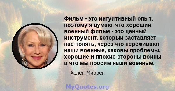 Фильм - это интуитивный опыт, поэтому я думаю, что хороший военный фильм - это ценный инструмент, который заставляет нас понять, через что переживают наши военные, каковы проблемы, хорошие и плохие стороны войны и что